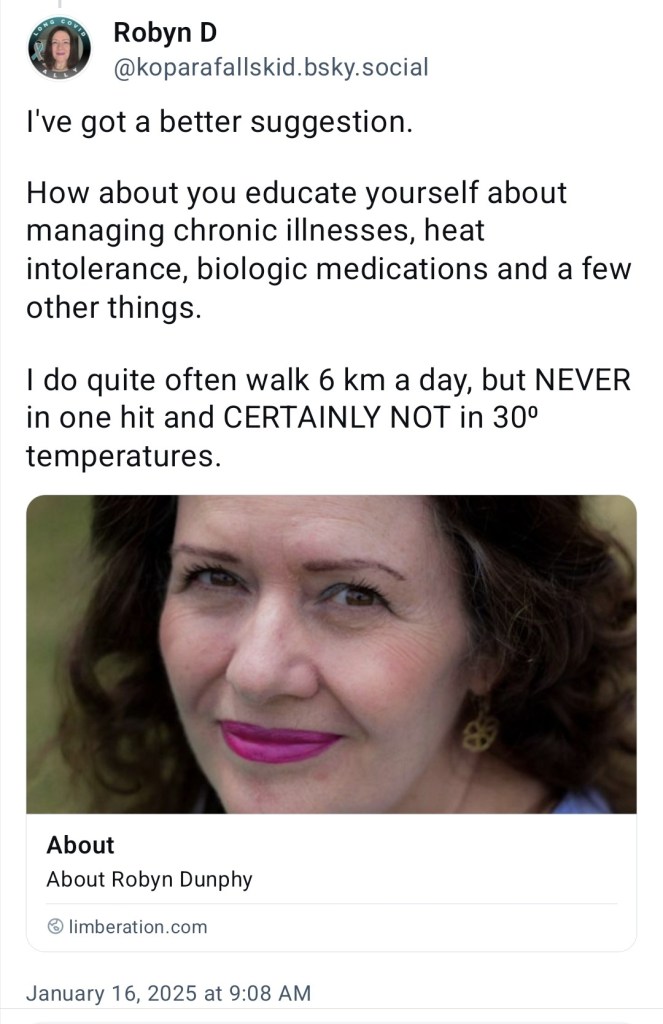 've got a better suggestion.

How about you educate yourself about managing chronic illnesses, heat intolerance, biologic medications and a few other things.

I do quite often walk 6 km a day, but NEVER in one hit and CERTAINLY NOT inn 30 degree temperatures. (Included link to my About page)